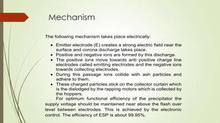 Mechanism
The following mechanism takes place electrically:
Emitter electrode (E) creates a strong electric field near the
surface and corona discharge takes place.
Positive and negative ions are formed by this discharge.
The positive ions move towards anti positive charge line
electrodes called emitting electrodes and the negative ions
towards collecting electrodes.
During this passage ions collide with ash particles and
adhere to them.
These charged particles stick on the collector curtain which
is the dislodged by the rapping motors which is collected by
the hoppers.
For optimum functional efficiency of the precipitator the
supply voltage should be maintained near above the flash over
level between electrodes. This is achieved by the electronic
control. The efficiency of ESP is about 99.95%.
 
