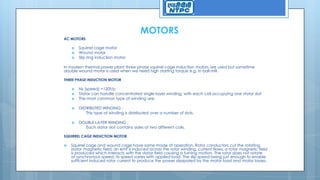 MOTORS
AC MOTORS
 Squirrel cage motor
 Wound motor
 Slip ring induction motor
In modern thermal power plant three phase squirrel cage induction motors are used but sometime
double wound motor is used when we need high starting torque e.g. in ball mill.
THREE PHASE INDUCTION MOTOR
 Ns (speed) =120f/p
 Stator can handle concentrated single layer winding, with each coil occupying one stator slot
 The most common type of winding are:
 DISTRIBUTED WINDING :
This type of winding is distributed over a number of slots.
 DOUBLE LAYER WINDING :
Each stator slot contains sides of two different coils.
SQUIRREL CAGE INDUCTION MOTOR
 Squirrel cage and wound cage have same mode of operation. Rotor conductors cut the rotating
stator magnetic field. an emf is induced across the rotor winding, current flows, a rotor magnetic field
is produced which interacts with the stator field causing a turning motion. The rotor does not rotate
at synchronous speed, its speed varies with applied load. The slip speed being just enough to enable
sufficient induced rotor current to produce the power dissipated by the motor load and motor losses.
 