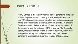 INTRODUCTION
NTPC Limited is the largest thermal power generating company
of India. A public sector company, it was incorporated in the
year 1975 to accelerate power development in the country as a
wholly owned company of the Government of India. At present,
Government of India holds 89.5% of the total equity shares of
the company and the balance 10.5% is held by FIIs, Domestic
Banks, Public and other. Within a span of 32 years, NTPC has
emerged as a truly national power company, with power
generating facilities in all the major regions of the country.
 