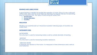 BEARINGS AND LUBRICATIONS
A good bearing is needed for trouble free operation of motor. Since it is very costly part
of the motor, due care has to be taken by checking it at regular intervals. So lubricating
plays an important role. Two types of lubricating are widely used
 Oil lubrication
 Grease lubrication
 Insulation
INSULATION
Winding is an essential part so it should be insulated. Following types of insulation are
widely used
INSTRUMENTS SEEN
MICROMETER
This instrument is used for measuring inside as well as outside diameter of bearing.
MEGGAR
This instrument is used for measuring insulation resistance.
VIBRATION TESTER
It measures the vibration of the motor. It is measured in three dimensions-axial, vertical
and horizontal.
 