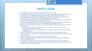 SWITCH GEAR
 Switchgear is one that makes or breaks the electrical circuit.
 It is a switching device that opens & closes a circuit that defined as apparatus used
for switching, Lon rolling & protecting the electrical circuit & equipments.
 The switchgear equipment is essentially concerned with switching & interrupting
currents either under normal or abnormal operating conditions.
 The tubular switch with ordinary fuse is simplest form of switchgear & is used to control
& protect& other equipments in homes, offices etc.
 For circuits of higher ratings, a High Rupturing Capacity (H.R.C) fuse in condition with
a switch may serve the purpose of controlling & protecting the circuit.
 However such switchgear cannot be used profitably on high voltage system (3.3 KV)
for 2 reasons.
 Firstly, when a fuse blows, it takes some time to replace it & consequently there is
interruption of service to customer.
 Secondly, the fuse cannot successfully interrupt large currents that result from the High
Voltage System.
 In order to interrupt heavy fault currents, automatic circuit breakers are used.
 There are very few types of circuit breakers in B.P.T.S they are VCB, OCB, and SF6 gas
circuit breaker.
 The most expensive circuit breaker is the SF6 type due to gas.
 There are various companies which manufacture these circuit breakers: VOLTAS,
JYOTI, and KIRLOSKAR.
 Switchgear includes switches, fuses, circuit breakers, relays & other equipments.
 In low tension switch gear thermal over load relays are used whereas in high tension 5
different types of relays are used.
 