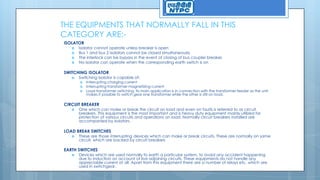 THE EQUIPMENTS THAT NORMALLY FALL IN THIS
CATEGORY ARE:-
ISOLATOR
 Isolator cannot operate unless breaker is open
 Bus 1 and bus 2 isolators cannot be closed simultaneously
 The interlock can be bypass in the event of closing of bus coupler breaker.
 No isolator can operate when the corresponding earth switch is on
SWITCHING ISOLATOR
 Switching isolator is capable of:
 Interrupting charging current
 Interrupting transformer magnetizing current
 Load transformer switching. Its main application is in connection with the transformer feeder as the unit
makes it possible to switch gear one transformer while the other is still on load.
CIRCUIT BREAKER
 One which can make or break the circuit on load and even on faults is referred to as circuit
breakers. This equipment is the most important and is heavy duty equipment mainly utilized for
protection of various circuits and operations on load. Normally circuit breakers installed are
accompanied by isolators.
LOAD BREAK SWITCHES
 These are those interrupting devices which can make or break circuits. These are normally on same
circuit, which are backed by circuit breakers
EARTH SWITCHES
 Devices which are used normally to earth a particular system, to avoid any accident happening
due to induction on account of live adjoining circuits. These equipments do not handle any
appreciable current at all. Apart from this equipment there are a number of relays etc. which are
used in switchgear.
 