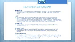Low Tension SWITCHGEAR
MAIN SWITCH
 Main switch is control equipment which controls or disconnects the main supply. The main
switch for 3 phase supply is available for the range 32A, 63A, 100A, 200Q, 300A at 500V
grade.
FUSES
 With Avery high generating capacity of the modern power stations extremely heavy
carnets would flow in the fault and the fuse clearing the fault would be required to
withstand extremely heavy stress in process. It is used for supplying power to auxiliaries with
backup fuse protection. With fuses, quick break, quick make and double break switch fuses
for 63A and 100A, switch fuses for 200A,400A, 600A, 800A and 1000A are used.
CONTACTORS
 AC Contractors are 3 poles suitable for D.O.L Starting of motors and protecting the
connected motors.
OVERLOAD RELAY
 For overload protection, thermal overload relay are best suited for this purpose. They
operate due to the action of heat generated by passage of current through relay
element.
AIR CIRCUIT BREAKERS
 It is seen that use of oil in circuit breaker may cause a fire. So in all circuits breakers at large
capacity air at high pressure is used which is maximum at the time of quick tripping of
contacts. This reduces the possibility of sparking. The pressure may vary from 50-60kg/cm^2
for high and medium capacity circuit breakers.
 