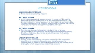 HT SWITCHGEAR
MINIMUM OIL CIRCUIT BREAKER
 These use oil as quenching medium.
AIR CIRCUIT BREAKER
 In this the compressed air pressure around 15 kg per cm^2 is used for
extinction of arc caused by flow of air around the moving circuit . The
breaker is closed by applying pressure at lower opening and opened by
applying pressure at upper opening. When contacts operate, the cold air
rushes around the movable contacts and blown the arc
SF6 CIRCUIT BREAKER
 The principle of current interruption is similar to that of air blast
circuit breaker. It simply employs the arc extinguishing medium namely
SF6. When it is broken down under an electrical stress, it will quickly
reconstitute itself.
VACUUM CIRCUIT BREAKER
 It works on the principle that vacuum is used to save the purpose of
insulation and. In regards of insulation and strength, vacuum is
superior dielectric medium and is better that all other medium except air
and sulphur which are generally used at high pressure.
 