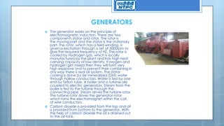 GENERATORS
 The generator works on the principle of
electromagnetic induction. There are two
components stator and rotor. The rotor is
the moving part and the stator is the stationary
part. The rotor, which has a field winding, is
given a excitation through a set of 3000rpm to
give the required frequency of HZ. The rotor is
cooled by Hydrogen gas, which is locally
manufactured by the plant and has high heat
carrying capacity of low density. If oxygen and
hydrogen get mixed then they will form very
high explosive and to prevent their combining in
any way there is seal oil system. The stator
cooling is done by de-mineralized (DM) water
through hollow conductors. Water is fed by one
end by Teflon tube. A boiler and a turbine are
coupled to electric generators. Steam from the
boiler is fed to the turbine through the
connecting pipe. Steam drives the turbine rotor.
The turbine rotor drives the generator rotor
which turns the electromagnet within the coil
of wire conductors.
 Carbon dioxide is provided from the top and oil
is provided from bottom to the generator. With
the help of carbon dioxide the oil is drained out
to the oil tank.
 
