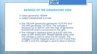 RATINGS OF THE GENERATORS USED
 Turbo generator 100MW
 TURBO GENERATOR 210 MW
 The 100 MW generator generates 10.75 KV and
210 MW generates 15.75 KV. The voltage is
stepped up to 220 KV with the help of generator
transformer and is connected to the grid.
 The voltage is stepped down to 6.6 KV with the
help of UNIT AUXILLARY TRANSFORMER (UAT) and
this voltage is used to drive the HT motors. The
voltage is further stepped down to 415 V and then
to 220 V and this voltage is used to drive Lt Motors.
 