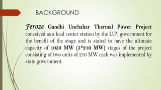 BACKGROUND
Feroze Gandhi Unchahar Thermal Power Project
conceived as a load center station by the U.P. government for
the benefit of the stage and is stated to have the ultimate
capacity of 1050 MW (5*210 MW) stages of the project
consisting of two units of 210 MW each was implemented by
state government.
 