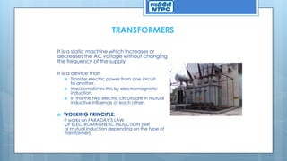 TRANSFORMERS
It is a static machine which increases or
decreases the AC voltage without changing
the frequency of the supply.
It is a device that:
 Transfer electric power from one circuit
to another.
 It accomplishes this by electromagnetic
induction.
 In this the two electric circuits are in mutual
inductive influence of each other.
 WORKING PRINCIPLE:
It works on FARADAY’S LAW
OF ELECTROMAGNETIC INDUCTION (self
or mutual induction depending on the type of
transformer).
 