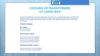 COOLING OF TRANSFORMERS
OF LARGE MVA
As size of transformer becomes large, the rate of the oil circulating becomes insufficient to
dissipate all the heat produced & artificial means of increasing the circulation by electric
pumps. In very large transformers, special coolers with water circulation may have to be
employed.
TYPES OF COOLING:
Air cooling
Air Natural (AN)
Air Forced (AF)
Oil immersed cooling
Oil Natural Air Natural (ONAN)
Oil Natural Air Forced (ONAF)
Oil Forced Air Natural (OFAN)
Oil Forced Air Forced (OFAF)
Oil immersed Water cooling
Oil Natural Water Forced (ONWF)
Oil Forced Water Forced (OFWF)
 