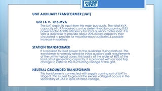 UNIT AUXILIARY TRANSFORMER (UAT)
Unit I & V- 12.5 MVA
The UAT draws its input from the main bus-ducts. The total KVA
capacity of UAT required can be determined by assuming 0.85
power factor & 90% efficiency for total auxiliary motor load. It is
safe & desirable to provide about 20% excess capacity then
circulated to provide for miscellaneous auxiliaries & possible
increase in auxiliary.
STATION TRANSFORMER
It is required to feed power to the auxiliaries during startups. This
transformer is normally rated for initial auxiliary load requirements
of the unit in typical cases; this load is of the order of 60% of the
load at full generating capacity. It is provided with on load tap
change to cater to the fluctuating voltage of the grid.
NEUTRAL GROUNDED TRANSFORMER
This transformer is connected with supply coming out of UAT in
stage-2. This is used to ground the excess voltage if occurs in the
secondary of UAT in spite of rated voltage.
 