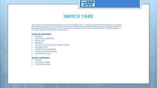 SWITCH YARD
As we know that electrical energy can’t be stored like cells, so what we generate should be consumed
instantaneously. But as the load is not constants therefore we generate electricity according to need i.e.
the generation depends upon load. The yard is the places from where the electricity is send outside. It
has both outdoor and indoor equipments.
OUTDOOR EQUIPMENTS
 BUS BAR.
 LIGHTENING ARRESTER
 WAVE TRAP
 BREAKER
 CAPACITATIVE VOLTAGE TRANSFORMER
 EARTHING ROD
 CURRENT TRANSFORMER.
 POTENTIAL TRANSFORMER
 LIGHTENING MASK
INDOOR EQUIPMENTS
 RELAYS.
 CONTROL PANELS
 CIRCUIT BREAKERS
 
