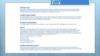 EARTHING ROD
Normally un-galvanized mild steel flats are used for earthling. Separate earthing electrodes
are provided to earth the lightening arrestor whereas the other equipments are earthed by
connecting their earth leads to the rid/ser of the ground mar.
CURRENT TRANSFORMER
It is essentially a step up transformer which step down the current to a known ratio. It is a type
of instrument transformer designed to provide a current in its secondary winding proportional
to the alternating current flowing in its primary.
POTENTIAL TRANSFORMER
It is essentially a step down transformer and it step downs the voltage to a known ratio.
RELAYS
Relay is a sensing device that makes your circuit ON or OFF. They detect the abnormal
conditions in the electrical circuits by continuously measuring the electrical quantities, which
are different under normal and faulty conditions, like current, voltage frequency. Having
detected the fault the relay operates to complete the trip circuit, which results in the opening
of the circuit breakers and disconnect the faulty circuit.
There are different types of relays:
Current relay
Potential relay
Electromagnetic relay
Numerical relay etc.
AIR BREAK EARTHING SWITCH
The work of this equipment comes into picture when we want to shut down the supply for
maintenance purpose. This help to neutralize the system from induced voltage from extra high
voltage. This induced power is up to 2KV in case of 400 KV lines.
 
