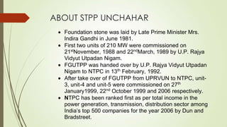 ABOUT STPP UNCHAHAR
Foundation stone was laid by Late Prime Minister Mrs.
Indira Gandhi in June 1981.
First two units of 210 MW were commissioned on
21st
November, 1988 and 22nd
March, 1989 by U.P. Rajya
Vidyut Utpadan Nigam.
FGUTPP was handed over by U.P. Rajya Vidyut Utpadan
Nigam to NTPC in 13th
February, 1992.
After take over of FGUTPP from UPRVUN to NTPC, unit-
3, unit-4 and unit-5 were commissioned on 27th
January1999, 22nd
October 1999 and 2006 respectively.
NTPC has been ranked first as per total income in the
power generation, transmission, distribution sector among
India’s top 500 companies for the year 2006 by Dun and
Bradstreet.
 