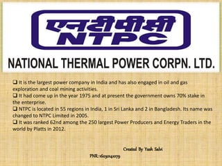  It is the largest power company in India and has also engaged in oil and gas
exploration and coal mining activities.
 It had come up in the year 1975 and at present the government owns 70% stake in
the enterprise.
 NTPC is located in 55 regions in India, 1 in Sri Lanka and 2 in Bangladesh. Its name was
changed to NTPC Limited in 2005.
 It was ranked 62nd among the 250 largest Power Producers and Energy Traders in the
world by Platts in 2012.
Created By Yash Salvi
PNR: 16030141079
 