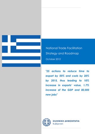 Greece Trade Facilitation Roadmap
National Trade Facilitation
September 2012
Strategy and Roadmap
October 2012
Draft Version 0.1


Draft Version 6 dated 24 October 2012
"25 actions to reduce time to
export by 50% and costs by 20%
by 2015, thus leading to 10%
increase in exports’ value, 1.7%
increase of the GDP and 80,000
new jobs"
 