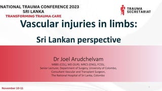 Vascular injuries in limbs:
Sri Lankan perspective
Dr Joel Arudchelvam
MBBS (COL), MD (SUR). MRCS (ENG), FCSSL.
Senior Lecturer, Department of Surgery, University of Colombo,
Consultant Vascular and Transplant Surgeon,
The National Hospital of Sri Lanka, Colombo.
1
 