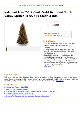 Download this document if link is not clickable


National Tree 7-1/2-Foot Prelit Artificial North
Valley Spruce Tree, 550 Clear Lights
                                                              List Price :   $229.99

                                                                  Price :
                                                                             $264.14



                                                             Average Customer Rating

                                                                              5.0 out of 5



                                                         Product Feature
                                                         q   7-1/2-foot North Valley Spruce Tree is a festive
                                                             artificial tree that makes for easy holiday
                                                             decorating
                                                         q   Hinged construction and pre-strung lights make
                                                             assembly fast and easy; 550 clear lights with
                                                             bulb-lock feature
                                                         q   Spare bulbs, fuses, and a metal tree stand are
                                                             included; flame-resistant and non-allergenic
                                                         q   Reusable storage carton is handy for keeping tree
                                                             in top shape and for bringing it out each year
                                                         q   52-inch diameter at base; tree has 5-year warranty;
                                                             lights have 2-year warranty
                                                         q   Read more




Product Description
With its conventional cone shape and tightly packed branches, the North Valley Spruce is the perfect holiday
centerpiece. Generously lit with pre-strung clear lights and featuring hinged branch construction, this tree
assembles quickly and easily. 52" diameter at base, includes metal tree stand. Read more

You May Also Like
Silver Star Tree Topper - Style 37264
Sterling 100200 Ornament Hangers
60ct Champagne Shatterproof 4-Finish Christmas Ball Ornaments 2.5" (60mm)
Kurt Adler 8-1/2-Inch Indoor UL Star Treetop
Club Pack of 24 Champagne Glitter Snowflake Christmas Ornaments 4"
 