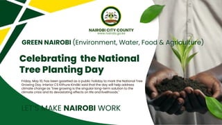 Celebrating the National
Tree Planting Day
Friday, May 10, has been gazetted as a public holiday to mark the National Tree
Growing Day. Interior CS Kithure Kindiki said that the day will help address
climate change as "tree growing is the singular long-term solution to the
climate crisis and its devastating effects on life and livelihoods."
GREEN NAIROBI (Environment, Water, Food & Agriculture)
NAIROBI CITY COUNTY
www.nairobi.go.ke
LET’S MAKE NAIROBI WORK
 