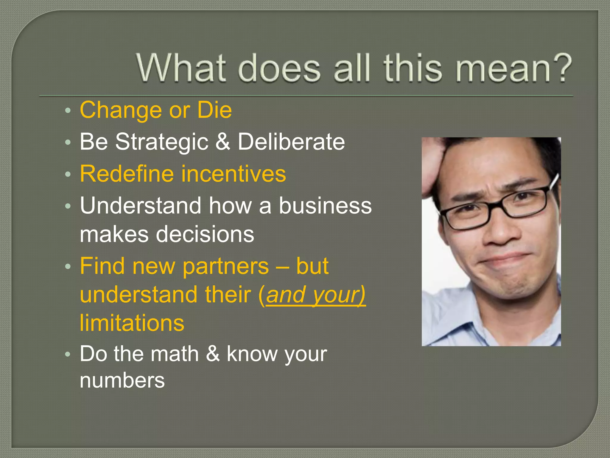 • Change or Die
• Be Strategic & Deliberate
• Redefine incentives
• Understand how a business
  makes decisions
• Find new partners – but
  understand their (and your)
  limitations
• Do the math & know your
    numbers
 