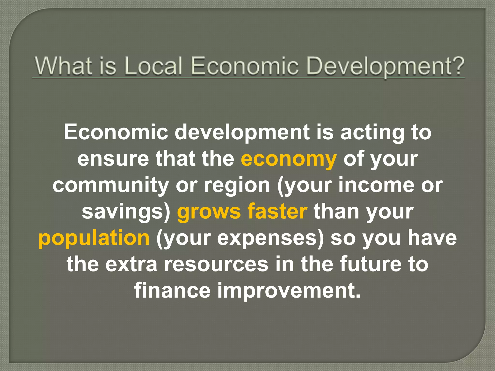 Economic development is acting to
   ensure that the economy of your
 community or region (your income or
    savings) grows faster than your
population (your expenses) so you have
  the extra resources in the future to
         finance improvement.
 