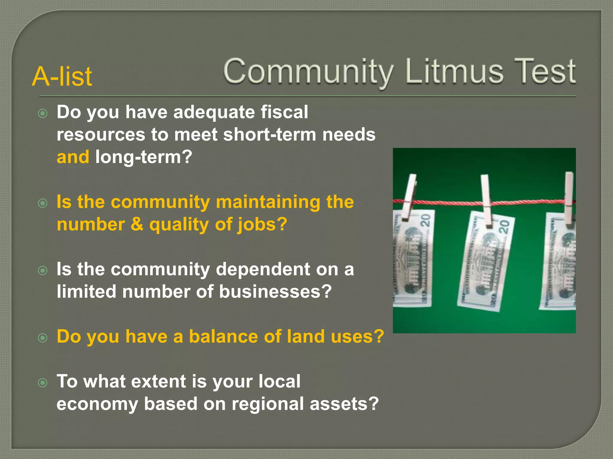A-list
   Do you have adequate fiscal
    resources to meet short-term needs
    and long-term?

   Is the community maintaining the
    number & quality of jobs?

   Is the community dependent on a
    limited number of businesses?

   Do you have a balance of land uses?

   To what extent is your local
    economy based on regional assets?
 