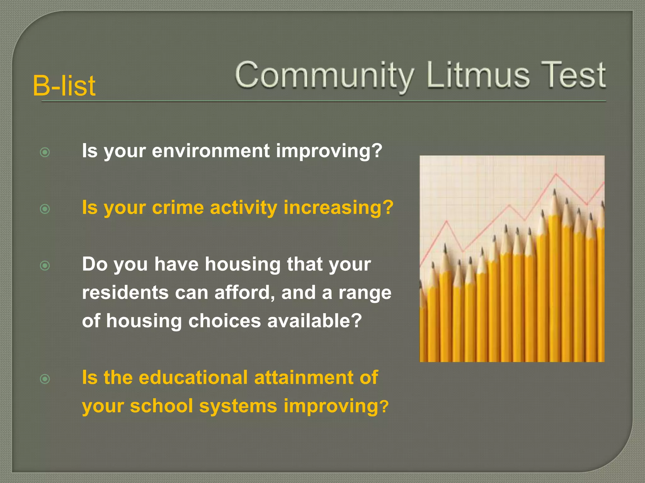B-list

   Is your environment improving?

   Is your crime activity increasing?

   Do you have housing that your
    residents can afford, and a range
    of housing choices available?

   Is the educational attainment of
    your school systems improving?
 