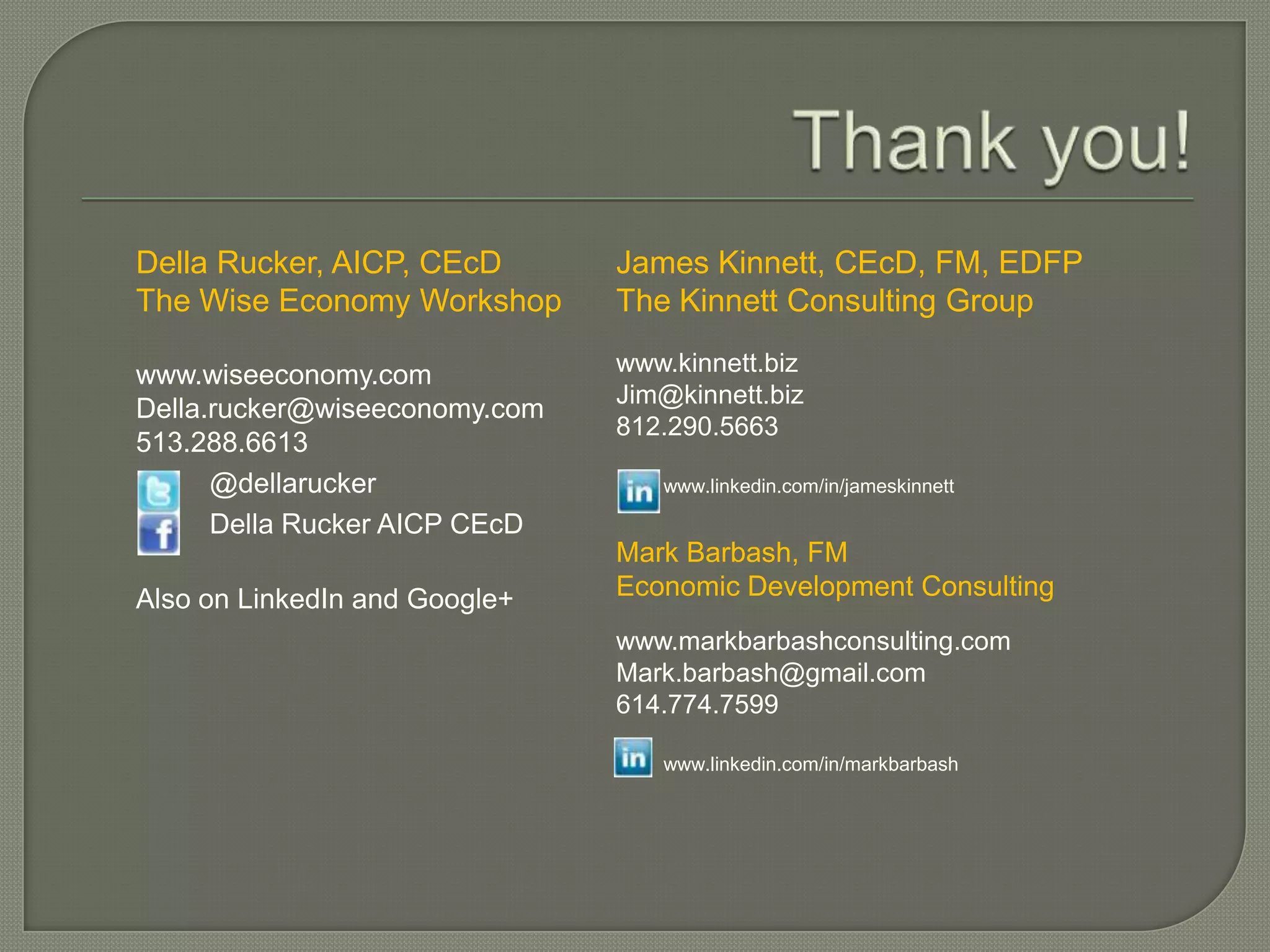 Della Rucker, AICP, CEcD       James Kinnett, CEcD, FM, EDFP
The Wise Economy Workshop      The Kinnett Consulting Group

www.wiseeconomy.com            www.kinnett.biz
                               Jim@kinnett.biz
Della.rucker@wiseeconomy.com
                               812.290.5663
513.288.6613
      @dellarucker                www.linkedin.com/in/jameskinnett

      Della Rucker AICP CEcD
                               Mark Barbash, FM
Also on LinkedIn and Google+   Economic Development Consulting
                               www.markbarbashconsulting.com
                               Mark.barbash@gmail.com
                               614.774.7599

                                  www.linkedin.com/in/markbarbash
 