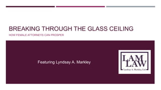 BREAKING THROUGH THE GLASS CEILING 
HOW FEMALE ATTORNEYS CAN PROSPER 
Featuring Lyndsay A. Markley 
 