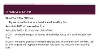 LYNDSAY’S STORY 
“Success” = trial attorney 
My name on the door of a small, established law firm. 
Associate 2005 at defe...