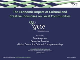 The Economic Impact of Cultural and
             Creative Industries on Local Communities




                                                             Presented by:
                                           Tom Aageson
                                        Executive Director
                            Global Center for Cultural Entrepreneurship
                                                    www.culturalentrepreneur.org
                                                National Trust for Historic Preservation
                                                            April 12, 2013

View this presentation @ http://slideshare.net/Aageson                                     © 2012 Tom Aageson
 