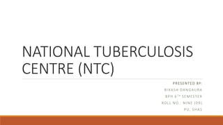 NATIONAL TUBERCULOSIS
CENTRE (NTC)
PRESENTED BY:
BIKASH DANGAURA
BPH 6TH SEMESTER
ROLL NO.: NINE (09)
PU, SHAS
 