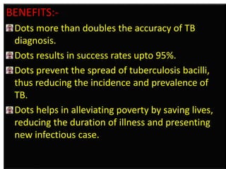 BENEFITS:- 
Dots more than doubles the accuracy of TB 
diagnosis. 
Dots results in success rates upto 95%. 
Dots prevent the spread of tuberculosis bacilli, 
thus reducing the incidence and prevalence of 
TB. 
Dots helps in alleviating poverty by saving lives, 
reducing the duration of illness and presenting 
new infectious case. 
 