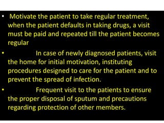 • Motivate the patient to take regular treatment, 
when the patient defaults in taking drugs, a visit 
must be paid and repeated till the patient becomes 
regular 
• In case of newly diagnosed patients, visit 
the home for initial motivation, instituting 
procedures designed to care for the patient and to 
prevent the spread of infection. 
• Frequent visit to the patients to ensure 
the proper disposal of sputum and precautions 
regarding protection of other members. 
 