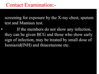 Contact Examination:- 
• All household contact must be advised for 
screening for exposure by the X-ray chest, sputum 
test and Mantaux test. 
• If the members do not show any infection, 
they can be given BCG and those who show early 
sign of infection, may be treated by small dose of 
Isoniazid(INH) and thiacetazone etc. 
 