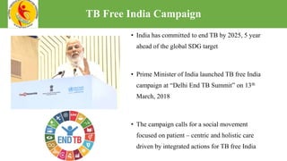• India has committed to end TB by 2025, 5 year
ahead of the global SDG target
• Prime Minister of India launched TB free India
campaign at “Delhi End TB Summit” on 13th
March, 2018
• The campaign calls for a social movement
focused on patient – centric and holistic care
driven by integrated actions for TB free India
TB Free India Campaign
 