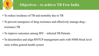• To reduce incidence of TB and mortality due to TB
• To prevent emergence of drug resistance and effectively manage drug –
resistance TB
• To improve outcomes among HIV – infected TB Patients
• To decentralize and align RNTCP management units with NHM block level
units within general health system
Objectives – to achieve TB Free India
 