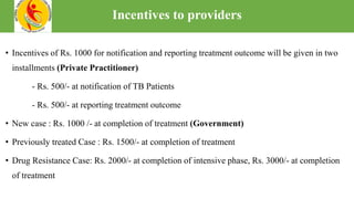 • Incentives of Rs. 1000 for notification and reporting treatment outcome will be given in two
installments (Private Practitioner)
- Rs. 500/- at notification of TB Patients
- Rs. 500/- at reporting treatment outcome
• New case : Rs. 1000 /- at completion of treatment (Government)
• Previously treated Case : Rs. 1500/- at completion of treatment
• Drug Resistance Case: Rs. 2000/- at completion of intensive phase, Rs. 3000/- at completion
of treatment
Incentives to providers
 