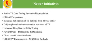 • Active TB Case finding in vulnerable population
• CBNAAT expansion
• Increased notification of TB Patients from private sector
• Daily regimen implementation for treatment of TB
• Universal Drug Susceptibility Testing
• Newer Drugs – Bedaquiline & Delamanid
• Direct benefit transfer scheme
• NIKSHAY Enhancement – NIKSHAY Aushadhi
Newer Initiatives
 