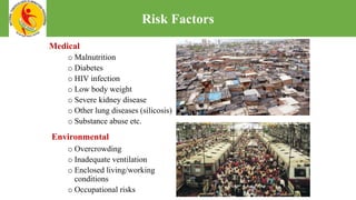 o Malnutrition
o Diabetes
o HIV infection
o Low body weight
o Severe kidney disease
o Other lung diseases (silicosis)
o Substance abuse etc.
o Overcrowding
o Inadequate ventilation
o Enclosed living/working
conditions
o Occupational risks
Environmental
Medical
Risk Factors
 