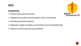 DOTS
Components:
 Political will and commitment
 Diagnosis by quality assured sputum smear microscopy
 Directly observed treatment
 Adequate supply of quality-assured short course chemotherapy
 Systemic monitoring and accountability
 