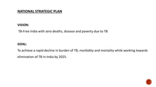NATIONAL STRATEGIC PLAN
VISION:
TB-Free India with zero deaths, disease and poverty due to TB
GOAL:
To achieve a rapid decline in burden of TB, morbidity and mortality while working towards
elimination of TB in India by 2025.
 
