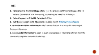 1. Honorarium to Treatment Supporters – For the provision of treatment support to TB
patients (Adherence, ADR monitoring, counselling Rs.1000/- to Rs.5000/-)
2. Patient Support to Tribal TB Patients - Rs750/-
3. Nutritional Support to All TB patients -Rs.500/-month- Nikshay Poshan Yojana
4. Incentives to Private Providers (Rs.500/- for Notification & Rs.500/- for reporting of
Treatment Outcome
5. Incentives to Informants (Rs. 500/- is given on diagnosis of TB among referrals from the
community to public sector health facility)
DBT
 