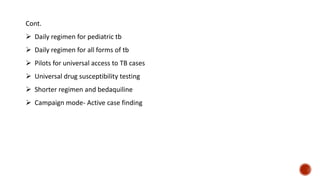 Cont.
 Daily regimen for pediatric tb
 Daily regimen for all forms of tb
 Pilots for universal access to TB cases
 Universal drug susceptibility testing
 Shorter regimen and bedaquiline
 Campaign mode- Active case finding
 
