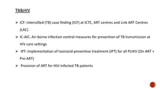  ICF: Intensi ed (TB) case nding (ICF) at ICTC, ART centres and Link ART Centres
(LAC)
 IC-AIC: Air-borne infection control measures for prevention of TB transmission at
HIV care settings
 IPT: Implementation of Isoniazid preventive treatment (IPT) for all PLHIV (On ART +
Pre-ART)
 Provision of ART for HIV-infected TB patients
 