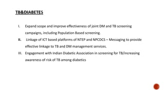 I. Expand scope and improve effectiveness of joint DM and TB screening
campaigns, including Population Based screening.
II. Linkage of ICT based platforms of NTEP and NPCDCS – Messaging to provide
effective linkage to TB and DM management services.
III. Engagement with Indian Diabetic Association in screening for TB/increasing
awareness of risk of TB among diabetics
 