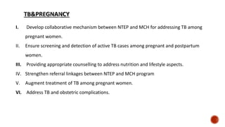 I. Develop collaborative mechanism between NTEP and MCH for addressing TB among
pregnant women.
II. Ensure screening and detection of active TB cases among pregnant and postpartum
women.
III. Providing appropriate counselling to address nutrition and lifestyle aspects.
IV. Strengthen referral linkages between NTEP and MCH program
V. Augment treatment of TB among pregnant women.
VI. Address TB and obstetric complications.
 