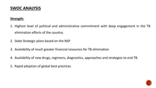 SWOC ANALYSIS
Strength:
1. Highest level of political and administrative commitment with deep engagement in the TB
elimination efforts of the country.
2. State Strategic plans based on the NSP
3. Availability of much greater financial resources for TB elimination
4. Availability of new drugs, regimens, diagnostics, approaches and strategies to end TB.
5. Rapid adoption of global best practices
 
