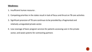 Weakness:
1. Insufficient human resource .
2. Competing priorities in the states result in lack of focus and thrust on TB care activities
3. Significant provision of TB care continues to be provided by a fragmented and
relatively unregulated private sector.
4. Low coverage of basic program services for patients accessing care in the private
sector, and weak systems for contracting partners
 