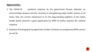 Opportunities:
1. The COVID-19 pandemic response by the government focuses attention on
communicable diseases and the necessity of strengthening public health systems at all
levels. Also, the current momentum to fix the long-standing problems of the Indian
health system presents a good opportunity for NTEP to further improve the national
response.
2. Potential of leveraging the programmes of other ministries to complement NTEPs actions
to end TB
 