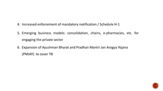 4. Increased enforcement of mandatory notification / Schedule H-1
5. Emerging business models: consolidation, chains, e-pharmacies, etc. for
engaging the private sector
6. Expansion of Ayushman Bharat and Pradhan Mantri Jan Arogya Yojana
(PMJAY) to cover TB
 